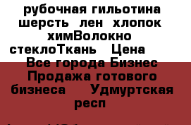 рубочная гильотина шерсть, лен, хлопок, химВолокно, стеклоТкань › Цена ­ 100 - Все города Бизнес » Продажа готового бизнеса   . Удмуртская респ.